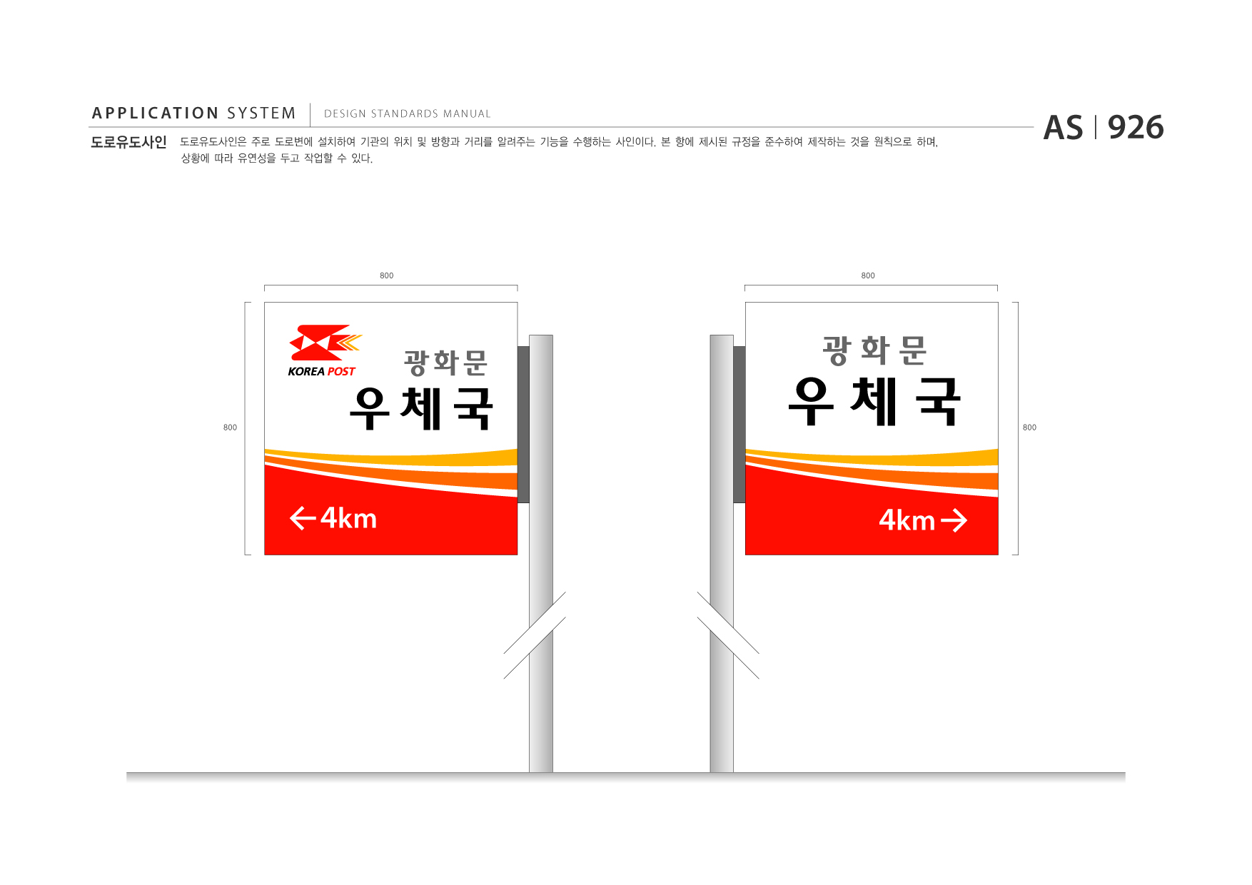 APPLICATION SYSTEM 도로유도사인  DESIGN STANDARDS MANUAL  도로유도사인은 주로 도로변에 설치하여 기관의 위치 및 방향과 거리를 알려주는 기능을 수행하는 사인이다. 본 항에 제시된 규정을 준수하여 제작하는 것을 원칙으로 하며, 상황에 따라 유연성을 두고 작업할 수 있다.  AS I 926  800  800  800  우체국 4km  광화문  우체국 4km  광화문  800